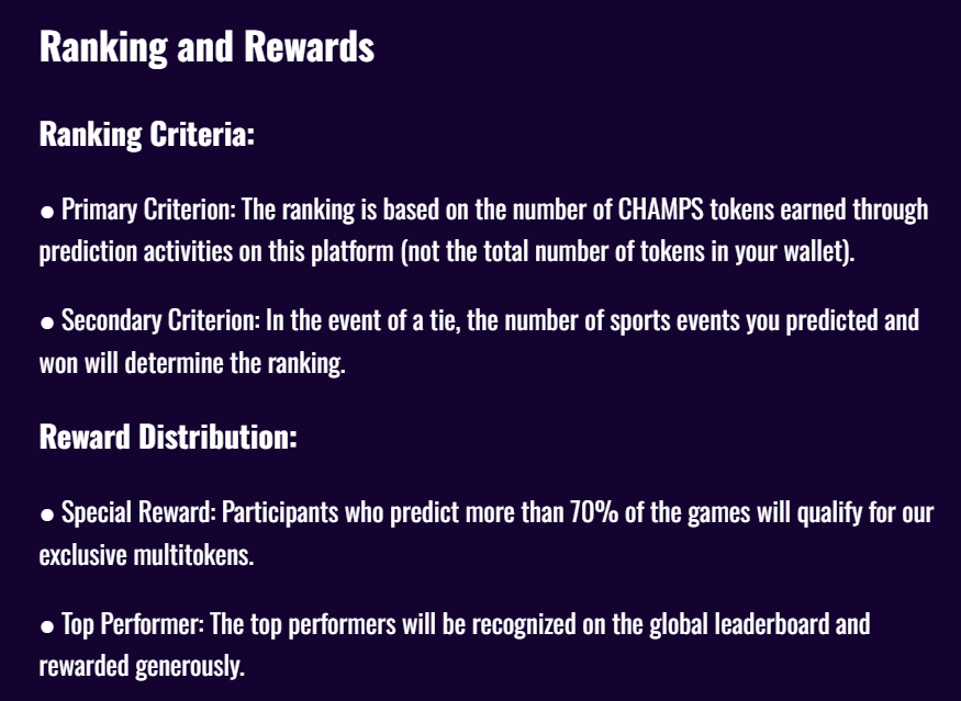 Ranking Criteria: ● Primary Criterion: The ranking is based on the number of CHAMPS tokens earned through prediction activities on this platform (not the total number of tokens in your wallet). ● Secondary Criterion: In the event of a tie, the number of sports events you predicted and won will determine the ranking. Reward Distribution: ● Special Reward: Participants who predict more than 70% of the games will qualify for our exclusive multitokens. ● Top Performer: The top performers will be recognized on the global leaderboard and rewarded generously.